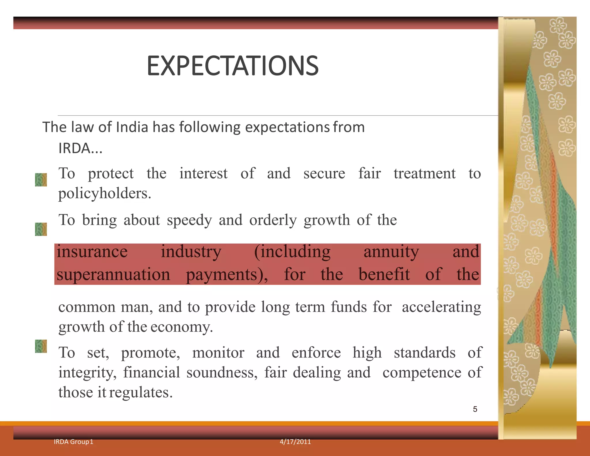 EXPECTATIONS
The law of India has following expectations from
IRDA...
To protect the interest of and secure fair treatment to
policyholders.
To bring about speedy and orderly growth of the
common man, and to provide long term funds for accelerating
growth of the economy.
To set, promote, monitor and enforce high standards of
integrity, financial soundness, fair dealing and competence of
those it regulates.
IRDA Group1 4/17/2011
insurance industry (including annuity and
superannuation payments), for the benefit of the
5
 