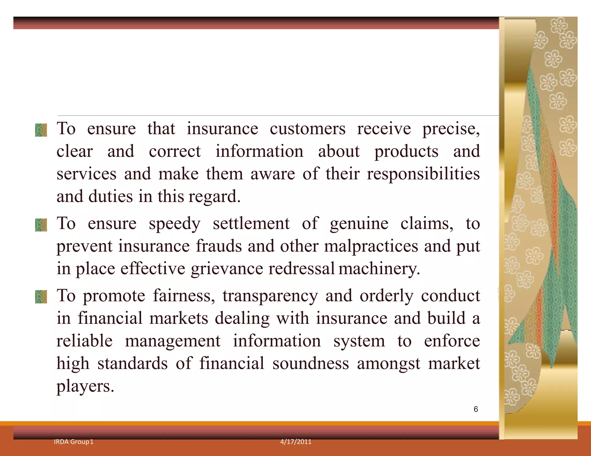 To ensure that insurance customers receive precise,
clear and correct information about products and
services and make them aware of their responsibilities
and duties in this regard.
To ensure speedy settlement of genuine claims, to
prevent insurance frauds and other malpractices and put
in place effective grievance redressal machinery.
To promote fairness, transparency and orderly conduct
in financial markets dealing with insurance and build a
reliable management information system to enforce
high standards of financial soundness amongst market
players.
IRDA Group1 4/17/2011
6
 