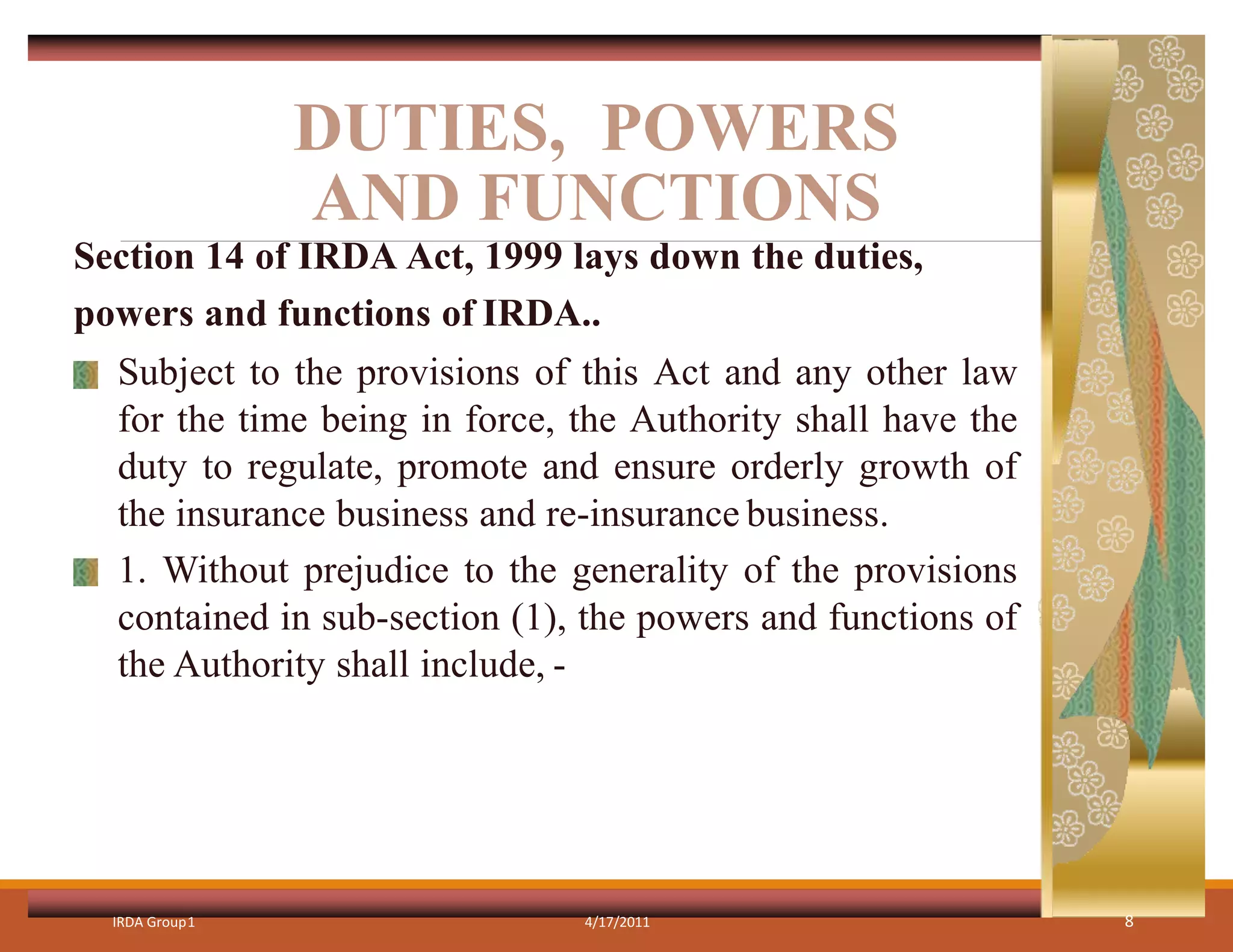 DUTIES, POWERS
AND FUNCTIONS
IRDA Group1 4/17/2011 8
Section 14 of IRDA Act, 1999 lays down the duties,
powers and functions of IRDA..
Subject to the provisions of this Act and any other law
for the time being in force, the Authority shall have the
duty to regulate, promote and ensure orderly growth of
the insurance business and re-insurance business.
1. Without prejudice to the generality of the provisions
contained in sub-section (1), the powers and functions of
the Authority shall include, -
 