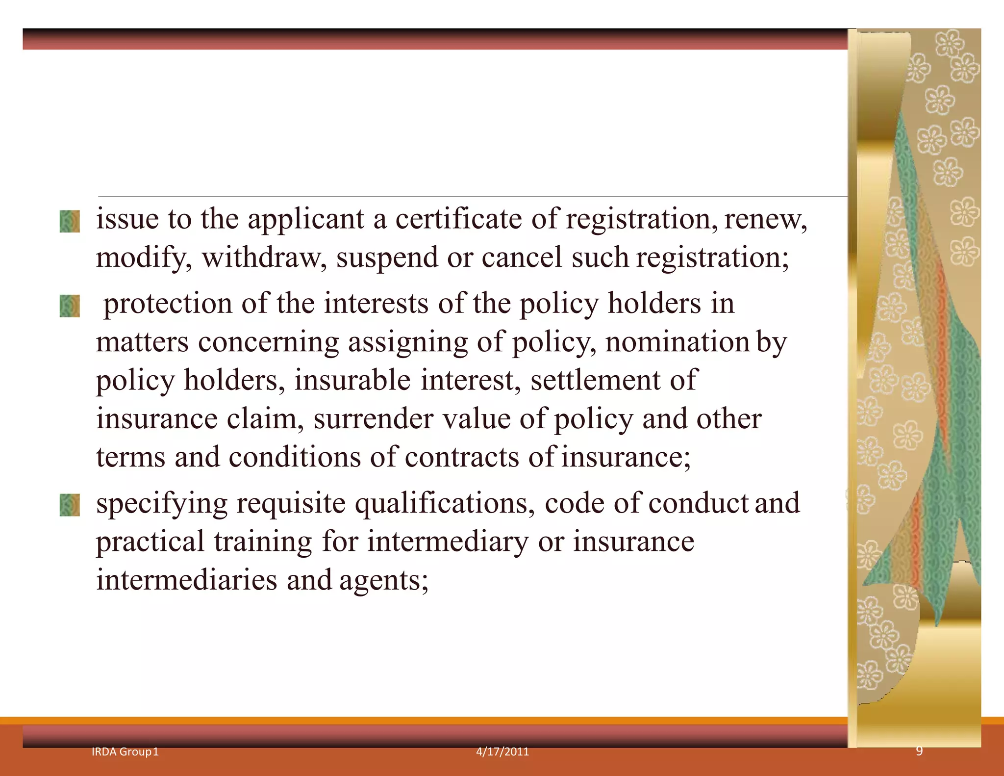 issue to the applicant a certificate of registration, renew,
modify, withdraw, suspend or cancel such registration;
protection of the interests of the policy holders in
matters concerning assigning of policy, nomination by
policy holders, insurable interest, settlement of
insurance claim, surrender value of policy and other
terms and conditions of contracts of insurance;
specifying requisite qualifications, code of conduct and
practical training for intermediary or insurance
intermediaries and agents;
IRDA Group1 4/17/2011 9
 
