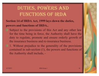 DUTIES, POWERS AND
             FUNCTIONS OF IRDA
Section 14 of IRDA Act, 1999 lays down the duties,
powers and functions of IRDA..
  Subject to the provisions of this Act and any other law
  for the time being in force, the Authority shall have the
  duty to regulate, promote and ensure orderly growth of
  the insurance business and re-insurance business.
  1. Without prejudice to the generality of the provisions
  contained in sub-section (1), the powers and functions of
  the Authority shall include, -



4/17/2011                 IRDA Group 1                  10
 