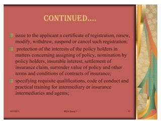 CONTINUEDu.
    issue to the applicant a certificate of registration, renew,
    modify, withdraw, suspend or cancel such registration;
     protection of the interests of the policy holders in
    matters concerning assigning of policy, nomination by
    policy holders, insurable interest, settlement of
    insurance claim, surrender value of policy and other
    terms and conditions of contracts of insurance;
    specifying requisite qualifications, code of conduct and
    practical training for intermediary or insurance
    intermediaries and agents;


4/17/2011                    IRDA Group 1                     11
 