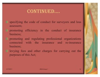CONTINUEDu.
    specifying the code of conduct for surveyors and loss
    assessors;
    promoting efficiency in the conduct of insurance
    business;
    promoting and regulating professional organizations
    connected with the insurance and re-insurance
    business;
    levying fees and other charges for carrying out the
    purposes of this Act;



4/17/2011                 IRDA Group 1                 12
 