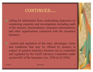 CONTINUEDu.
    calling for information from, undertaking inspection of,
    conducting enquiries and investigations including audit
    of the insurers, intermediaries, insurance intermediaries
    and other organizations connected with the insurance
    business;

     control and regulation of the rates, advantages, terms
    and conditions that may be offered by insurers in
    respect of general insurance business not so controlled
    and regulated by the Tariff Advisory Committee under
    section 64U of the Insurance Act, 1938 (4 of 1938);

4/17/2011                   IRDA Group 1                   13
 