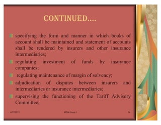 CONTINUEDu.
    specifying the form and manner in which books of
    account shall be maintained and statement of accounts
    shall be rendered by insurers and other insurance
    intermediaries;
    regulating investment of funds by insurance
    companies;
     regulating maintenance of margin of solvency;
    adjudication of disputes between insurers and
    intermediaries or insurance intermediaries;
    supervising the functioning of the Tariff Advisory
    Committee;
4/17/2011                 IRDA Group 1                 14
 