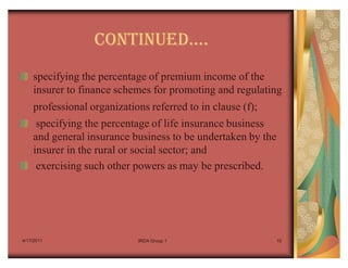 CONTINUEDu.
    specifying the percentage of premium income of the
    insurer to finance schemes for promoting and regulating
    professional organizations referred to in clause (f);
     specifying the percentage of life insurance business
    and general insurance business to be undertaken by the
    insurer in the rural or social sector; and
     exercising such other powers as may be prescribed.




4/17/2011                   IRDA Group 1                    15
 