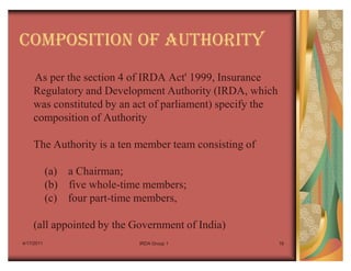 COMPOSITION OF AUTHORITY
    As per the section 4 of IRDA Act' 1999, Insurance
    Regulatory and Development Authority (IRDA, which
    was constituted by an act of parliament) specify the
    composition of Authority

    The Authority is a ten member team consisting of

            (a) a Chairman;
            (b) five whole-time members;
            (c) four part-time members,

    (all appointed by the Government of India)
4/17/2011                     IRDA Group 1                 16
 