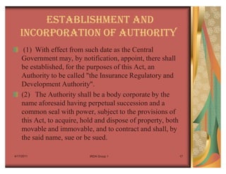 ESTABLISHMENT AND
    INCORPORATION OF AUTHORITY
     (1) With effect from such date as the Central
    Government may, by notification, appoint, there shall
    be established, for the purposes of this Act, an
    Authority to be called "the Insurance Regulatory and
    Development Authority".
    (2) The Authority shall be a body corporate by the
    name aforesaid having perpetual succession and a
    common seal with power, subject to the provisions of
    this Act, to acquire, hold and dispose of property, both
    movable and immovable, and to contract and shall, by
    the said name, sue or be sued.

4/17/2011                   IRDA Group 1                       17
 