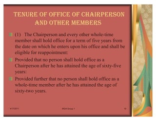 TENURE OF OFFICE OF CHAIRPERSON
        AND OTHER MEMBERS
    (1) The Chairperson and every other whole-time
    member shall hold office for a term of five years from
    the date on which he enters upon his office and shall be
    eligible for reappointment:
    Provided that no person shall hold office as a
    Chairperson after he has attained the age of sixty-five
    years:
    Provided further that no person shall hold office as a
    whole-time member after he has attained the age of
    sixty-two years.


4/17/2011                  IRDA Group 1                    19
 