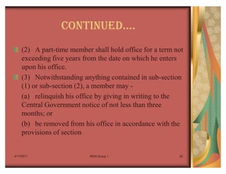 CONTINUEDu.
    (2) A part-time member shall hold office for a term not
    exceeding five years from the date on which he enters
    upon his office.
    (3) Notwithstanding anything contained in sub-section
    (1) or sub-section (2), a member may -
    (a) relinquish his office by giving in writing to the
    Central Government notice of not less than three
    months; or
    (b) be removed from his office in accordance with the
    provisions of section


4/17/2011                  IRDA Group 1                  20
 