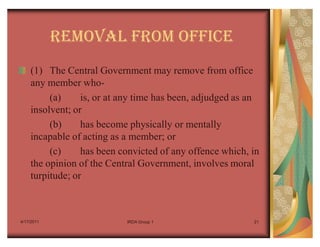 REMOVAL FROM OFFICE
    (1) The Central Government may remove from office
    any member who-
         (a)     is, or at any time has been, adjudged as an
    insolvent; or
         (b)     has become physically or mentally
    incapable of acting as a member; or
         (c)     has been convicted of any offence which, in
    the opinion of the Central Government, involves moral
    turpitude; or



4/17/2011                  IRDA Group 1                   21
 