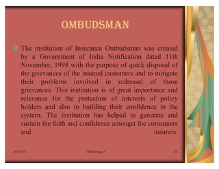OMBUDSMAN
    The institution of Insurance Ombudsman was created
    by a Government of India Notification dated 11th
    November, 1998 with the purpose of quick disposal of
    the grievances of the insured customers and to mitigate
    their problems involved in redressal of those
    grievances. This institution is of great importance and
    relevance for the protection of interests of policy
    holders and also in building their confidence in the
    system. The institution has helped to generate and
    sustain the faith and confidence amongst the consumers
    and                                             insurers.

4/17/2011                   IRDA Group 1                   23
 