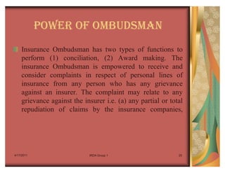 POWER OF OMBUDSMAN
    Insurance Ombudsman has two types of functions to
    perform (1) conciliation, (2) Award making. The
    insurance Ombudsman is empowered to receive and
    consider complaints in respect of personal lines of
    insurance from any person who has any grievance
    against an insurer. The complaint may relate to any
    grievance against the insurer i.e. (a) any partial or total
    repudiation of claims by the insurance companies,




4/17/2011                   IRDA Group 1                     25
 