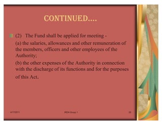 CONTINUEDu.
    (2) The Fund shall be applied for meeting -
    (a) the salaries, allowances and other remuneration of
    the members, officers and other employees of the
    Authority;
    (b) the other expenses of the Authority in connection
    with the discharge of its functions and for the purposes
    of this Act.




4/17/2011                   IRDA Group 1                   29
 