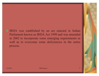 IRDA was established by an act enacted in Indian
    Parliament known as IRDA Act 1999 and was amended
    in 2002 to incorporate some emerging requirements as
    well as to overcome some deficiencies in the entire
    process.




4/17/2011                IRDA Group 1                  3
 