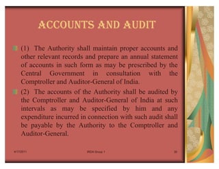 ACCOUNTS AND AUDIT
    (1) The Authority shall maintain proper accounts and
    other relevant records and prepare an annual statement
    of accounts in such form as may be prescribed by the
    Central Government in consultation with the
    Comptroller and Auditor-General of India.
    (2) The accounts of the Authority shall be audited by
    the Comptroller and Auditor-General of India at such
    intervals as may be specified by him and any
    expenditure incurred in connection with such audit shall
    be payable by the Authority to the Comptroller and
    Auditor-General.

4/17/2011                  IRDA Group 1                   30
 