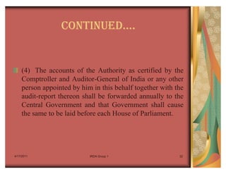 CONTINUEDu.


    (4) The accounts of the Authority as certified by the
    Comptroller and Auditor-General of India or any other
    person appointed by him in this behalf together with the
    audit-report thereon shall be forwarded annually to the
    Central Government and that Government shall cause
    the same to be laid before each House of Parliament.




4/17/2011                  IRDA Group 1                   32
 