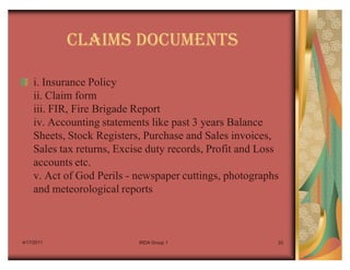 CLAIMS DOCUMENTS

    i. Insurance Policy
    ii. Claim form
    iii. FIR, Fire Brigade Report
    iv. Accounting statements like past 3 years Balance
    Sheets, Stock Registers, Purchase and Sales invoices,
    Sales tax returns, Excise duty records, Profit and Loss
    accounts etc.
    v. Act of God Perils - newspaper cuttings, photographs
    and meteorological reports



4/17/2011                  IRDA Group 1                   33
 