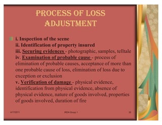 PROCESS OF LOSS
               ADJUSTMENT
    i. Inspection of the scene
    ii. Identification of property insured
    iii. Securing evidences - photographic, samples, telltale
    iv. Examination of probable cause - process of
    elimination of probable causes, acceptance of more than
    one probable cause of loss, elimination of loss due to
    exception or exclusion
    v. Verification of damage - physical evidence,
    identification from physical evidence, absence of
    physical evidence, nature of goods involved, properties
    of goods involved, duration of fire

4/17/2011                   IRDA Group 1                   35
 