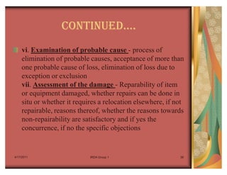 CONTINUEDu.
    vi. Examination of probable cause - process of
    elimination of probable causes, acceptance of more than
    one probable cause of loss, elimination of loss due to
    exception or exclusion
    vii. Assessment of the damage - Reparability of item
    or equipment damaged, whether repairs can be done in
    situ or whether it requires a relocation elsewhere, if not
    repairable, reasons thereof, whether the reasons towards
    non-repairability are satisfactory and if yes the
    concurrence, if no the specific objections


4/17/2011                   IRDA Group 1                    38
 