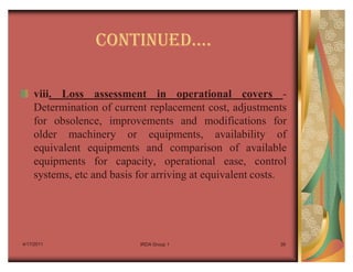 CONTINUEDu.

    viii. Loss assessment in operational covers -
    Determination of current replacement cost, adjustments
    for obsolence, improvements and modifications for
    older machinery or equipments, availability of
    equivalent equipments and comparison of available
    equipments for capacity, operational ease, control
    systems, etc and basis for arriving at equivalent costs.




4/17/2011                  IRDA Group 1                   39
 