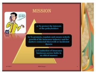 MISSION

                    a) To protect the interests
                       of the policyholders


            b) To promote, regulate and ensure orderly
             growth of the insurance industry and for
             matters connected therewith or incidental
                              thereto

                   c) Conduction of insurance
                    businesses across India in
                       an ethical manner.



4/17/2011             IRDA Group 1                       4
 