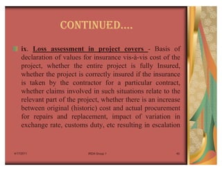 CONTINUEDu.
    ix. Loss assessment in project covers - Basis of
    declaration of values for insurance vis-à-vis cost of the
    project, whether the entire project is fully Insured,
    whether the project is correctly insured if the insurance
    is taken by the contractor for a particular contract,
    whether claims involved in such situations relate to the
    relevant part of the project, whether there is an increase
    between original (historic) cost and actual procurement
    for repairs and replacement, impact of variation in
    exchange rate, customs duty, etc resulting in escalation


4/17/2011                   IRDA Group 1                    40
 
