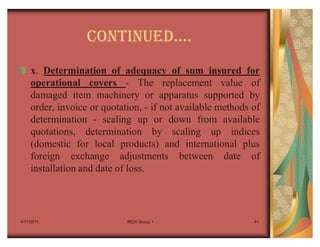 CONTINUEDu.
    x. Determination of adequacy of sum insured for
    operational covers - The replacement value of
    damaged item machinery or apparatus supported by
    order, invoice or quotation, - if not available methods of
    determination - scaling up or down from available
    quotations, determination by scaling up indices
    (domestic for local products) and international plus
    foreign exchange adjustments between date of
    installation and date of loss.




4/17/2011                   IRDA Group 1                    41
 