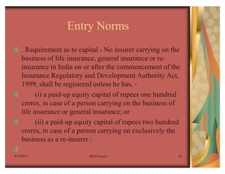 Entry Norms
    . Requirement as to capital - No insurer carrying on the
    business of life insurance, general insurance or re-
    insurance in India on or after the commencement of the
    Insurance Regulatory and Development Authority Act,
    1999, shall be registered unless he has, -
          (i) a paid-up equity capital of rupees one hundred
    crores, in case of a person carrying on the business of
    life insurance or general insurance; or
          (ii) a paid-up equity capital of rupees two hundred
    crores, in case of a person carrying on exclusively the
    business as a re-insurer :

4/17/2011                   IRDA Group 1                    43
 