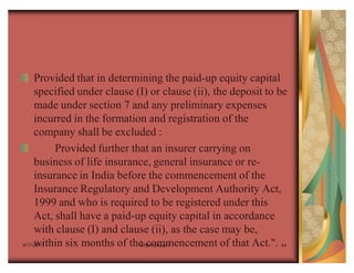 Provided that in determining the paid-up equity capital
     specified under clause (I) or clause (ii), the deposit to be
     made under section 7 and any preliminary expenses
     incurred in the formation and registration of the
     company shall be excluded :
          Provided further that an insurer carrying on
     business of life insurance, general insurance or re-
     insurance in India before the commencement of the
     Insurance Regulatory and Development Authority Act,
     1999 and who is required to be registered under this
     Act, shall have a paid-up equity capital in accordance
     with clause (I) and clause (ii), as the case may be,
     within six months of the commencement of that Act.". 44
4/17/2011                     IRDA Group 1
 