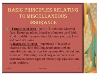 BASIC PRINCIPLES RELATING
      TO MISCELLANEOUS
          INSURANCE
    i. Utmost good faith - Duty of Disclosure, Material
    facts, Representations, Breaches of utmost good faith,
    Void, voidable and unenforceable contracts, case laws
    and court decisions
    ii. Insurable Interest - Importance of insurable
    interest, conditions fulfilling requirements of an
    insurable interest, persons having insurable interest (and
    nature of relationship), mandatory requirements for
    insurance in certain types of relationship. case laws and
    court decisions.
4/17/2011                   IRDA Group 1                     5
 