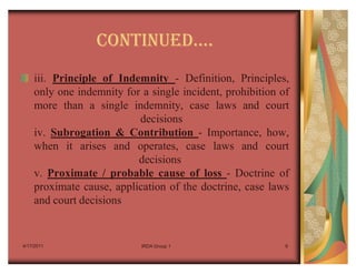 CONTINUEDu.
    iii. Principle of Indemnity - Definition, Principles,
    only one indemnity for a single incident, prohibition of
    more than a single indemnity, case laws and court
                          decisions
    iv. Subrogation & Contribution - Importance, how,
    when it arises and operates, case laws and court
                          decisions
    v. Proximate / probable cause of loss - Doctrine of
    proximate cause, application of the doctrine, case laws
    and court decisions


4/17/2011                  IRDA Group 1                    6
 