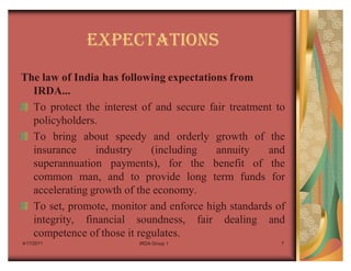 EXPECTATIONS
The law of India has following expectations from
  IRDA...
  To protect the interest of and secure fair treatment to
  policyholders.
  To bring about speedy and orderly growth of the
  insurance     industry    (including    annuity    and
  superannuation payments), for the benefit of the
  common man, and to provide long term funds for
  accelerating growth of the economy.
  To set, promote, monitor and enforce high standards of
  integrity, financial soundness, fair dealing and
  competence of those it regulates.
4/17/2011                IRDA Group 1                   7
 