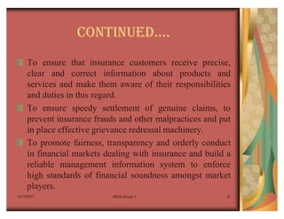 CONTINUEDu.
    To ensure that insurance customers receive precise,
    clear and correct information about products and
    services and make them aware of their responsibilities
    and duties in this regard.
    To ensure speedy settlement of genuine claims, to
    prevent insurance frauds and other malpractices and put
    in place effective grievance redressal machinery.
    To promote fairness, transparency and orderly conduct
    in financial markets dealing with insurance and build a
    reliable management information system to enforce
    high standards of financial soundness amongst market
    players.
4/17/2011                  IRDA Group 1                   8
 