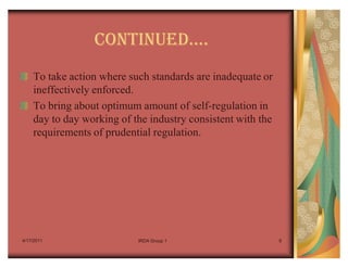 CONTINUEDu.
    To take action where such standards are inadequate or
    ineffectively enforced.
    To bring about optimum amount of self-regulation in
    day to day working of the industry consistent with the
    requirements of prudential regulation.




4/17/2011                  IRDA Group 1                      9
 