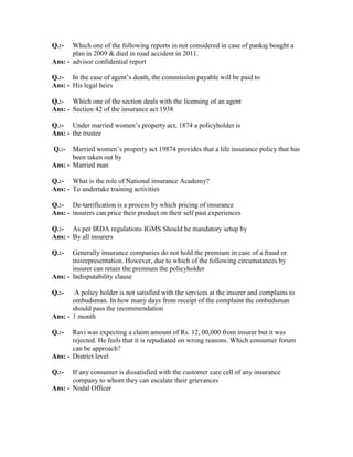 Q.:- Which one of the following reports in not considered in case of pankaj bought a
plan in 2009 & died in road accident in 2011.
Ans: - advisor confidential report
Q.:- In the case of agent’s death, the commission payable will be paid to
Ans: - His legal heirs
Q.:- Which one of the section deals with the licensing of an agent
Ans: - Section 42 of the insurance act 1938
Q.:- Under married women’s property act, 1874 a policyholder is
Ans: - the trustee
Q.:- Married women’s property act 19874 provides that a life insurance policy that has
been taken out by
Ans: - Married man
Q.:- What is the role of National insurance Academy?
Ans: - To undertake training activities
Q.:- De-tarrification is a process by which pricing of insurance
Ans: - insurers can price their product on their self past experiences
Q.:- As per IRDA regulations IGMS Should be mandatory setup by
Ans: - By all insurers
Q.:- Generally insurance companies do not hold the premium in case of a fraud or
misrepresentation. However, due to which of the following circumstances by
insurer can retain the premium the policyholder
Ans: - Indisputability clause
Q.:- A policy holder is not satisfied with the services at the insurer and complains to
ombudsman. In how many days from receipt of the complaint the ombudsman
should pass the recommendation
Ans: - 1 month
Q.:- Ravi was expecting a claim amount of Rs. 12, 00,000 from insurer but it was
rejected. He feels that it is repudiated on wrong reasons. Which consumer forum
can be approach?
Ans: - District level
Q.:- If any consumer is dissatisfied with the customer care cell of any insurance
company to whom they can escalate their grievances
Ans: - Nodal Officer
 