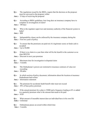 Q.:- The regulations issued by the IRDA, require that the decision on the proposer
must be conveyed to the proposer within
Ans.:- 15 days of receiving the proposal
Q.:- According to IRDA guidelines, how long does an insurance company have to
complete its investigation of claim?
Ans.:- 180 days
Q.:- Who is the regulator supervisor and monetary authority of the financial system in
India?
Ans.:- RBI
Q.:- Indisputability clause can be enforced by the insurance company during the
Ans.:- First two years of policy
Q.:- To ensure that the premiums are paid out of a legitimate source at funds cash is
accepted
Ans.:- Up to 50,000
Q.:- If there is no claim in a year then what will be the benefit to the customer as no
clam BOUNS
Ans.:- Discount in next year premium
Q.:- Maximum time for investigation in disputed claim
Ans.:- 3 months
Q.:- The Ombudsman’s powers are restricted to insurance contracts of value not
exceeding
Ans.:- 20Lakhs
Q.:- In which section of policy document, information about the location at insurance
Ombudsman had written
Ans.:- Information statement
Q.:- The premium for accidental death benefit rider must not exceed
Ans.:- 30% of base policy premium
Q.:- If the annual premium for a plan is 32000 and a frequency loading at 4% is added
in a quarterly premium what is the amount that needs to be paid
Ans.:- 8320
Q.:- What amount of insurable interest does an individual have in his own life
And.:- Unlimited
Q.:- Ombudsman passes an award within which time
Ans.:- 3 months
 