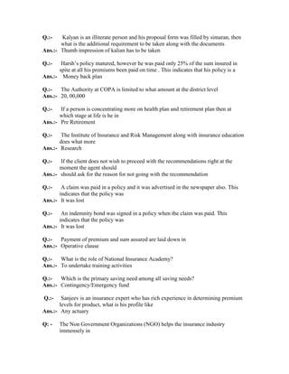 Q.:- Kalyan is an illiterate person and his proposal form was filled by simaran, then
what is the additional requirement to be taken along with the documents
Ans.:- Thumb impression of kalian has to be taken
Q.:- Harsh’s policy matured, however he was paid only 25% of the sum insured in
spite at all his premiums been paid on time . This indicates that his policy is a
Ans.:- Money back plan
Q.:- The Authority at COPA is limited to what amount at the district level
Ans.:- 20, 00,000
Q.:- If a person is concentrating more on health plan and retirement plan then at
which stage at life is he in
Ans.:- Pre Retirement
Q.:- The Institute of Insurance and Risk Management along with insurance education
does what more
Ans.:- Research
Q.:- If the client does not wish to proceed with the recommendations right at the
moment the agent should
Ans.:- should ask for the reason for not going with the recommendation
Q.:- A claim was paid in a policy and it was advertised in the newspaper also. This
indicates that the policy was
Ans.:- It was lost
Q.:- An indemnity bond was signed in a policy when the claim was paid. This
indicates that the policy was
Ans.:- It was lost
Q.:- Payment of premium and sum assured are laid down in
Ans.:- Operative clause
Q.:- What is the role of National Insurance Academy?
Ans.:- To undertake training activities
Q.:- Which is the primary saving need among all saving needs?
Ans.:- Contingency/Emergency fund
Q.:- Sanjeev is an insurance expert who has rich experience in determining premium
levels for product, what is his profile like
Ans.:- Any actuary
Q: - The Non Government Organizations (NGO) helps the insurance industry
immensely in
 