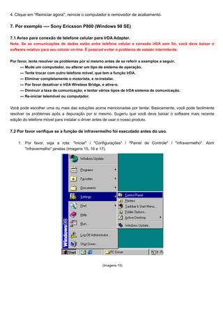 4. Clique em "Reiniciar agora", reinicie o computador e removedor de acabamento.

7. Por exemplo ---- Sony Ericsson P800 (Windows 98 SE)

7.1 Aviso para conexão de telefone celular para IrDA Adapter.
Nota: Se as comunicações de dados estão entre telefone celular e conexão IrDA sem fio, você deve baixar o
software relativo para seu celular on-line. É possível evitar o problema de estado intermitente.


Por favor, tente resolver os problemas por si mesmo antes de se referir a exemplos a seguir.
     --- Mude um computador, ou alterar um tipo de sistema de operação.
     --- Tente trocar com outro telefone móvel, que tem a função IrDA.
     --- Eliminar completamente o motorista, e re-instalar.
     --- Por favor desativar o IrDA Wireless Bridge, e ative-o.
     --- Diminuir a taxa de comunicação, e tentar vários tipos de IrDA sistema de comunicação.
     --- Re-iniciar telemóvel ou computador.


Você pode escolher uma ou mais das soluções acima mencionadas por tentar. Basicamente, você pode facilmente
resolver os problemas após a depuração por si mesmo. Sugeriu que você deve baixar o software mais recente
edição do telefone móvel para instalar o driver antes de usar o nosso produto.

7.2 Por favor verifique se a função de infravermelho foi executado antes do uso.

    1. Por favor, siga a rota: "Iniciar" / "Configurações" / "Painel de Controle" / "infravermelho". Abrir
       "infravermelho" janelas (Imagens 15, 16 e 17).




                                                     (Imagens 15)
 