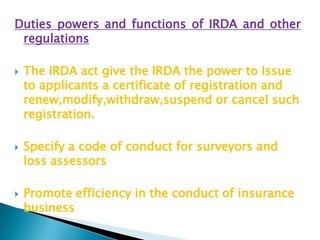 Duties powers and functions of IRDA and other
 regulations

   The IRDA act give the IRDA the power to Issue
    to applicants a certificate of registration and
    renew,modify,withdraw,suspend or cancel such
    registration.

   Specify a code of conduct for surveyors and
    loss assessors

   Promote efficiency in the conduct of insurance
    business
 