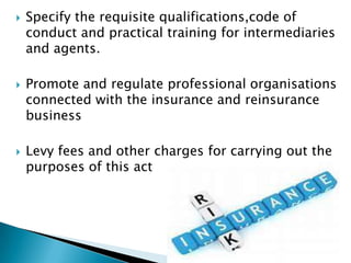   Specify the requisite qualifications,code of
    conduct and practical training for intermediaries
    and agents.

   Promote and regulate professional organisations
    connected with the insurance and reinsurance
    business

   Levy fees and other charges for carrying out the
    purposes of this act
 