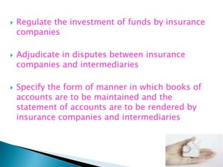    Regulate the investment of funds by insurance
    companies

   Adjudicate in disputes between insurance
    companies and intermediaries

   Specify the form of manner in which books of
    accounts are to be maintained and the
    statement of accounts are to be rendered by
    insurance companies and intermediaries
 