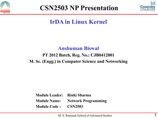 M. S. Ramaiah School of Advanced Studies 1
CSN2503 NP Presentation
IrDA in Linux Kernel
Anshuman Biswal
PT 2012 Batch, Reg. No.: CJB0412001
M. Sc. (Engg.) in Computer Science and Networking
Module Leader: Rinki Sharma
Module Name: Network Programming
Module Code : CSN2503
 