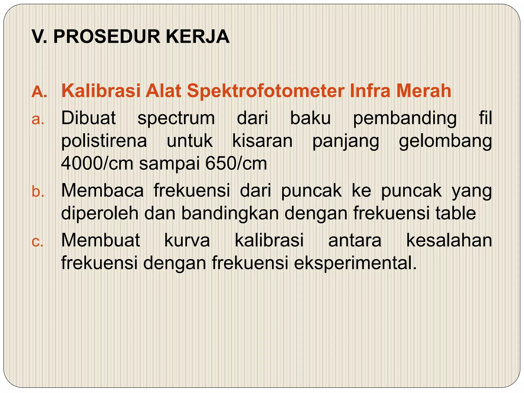 V. PROSEDUR KERJA
A. Kalibrasi Alat Spektrofotometer Infra Merah
a. Dibuat spectrum dari baku pembanding fil
polistirena untuk kisaran panjang gelombang
4000/cm sampai 650/cm
b. Membaca frekuensi dari puncak ke puncak yang
diperoleh dan bandingkan dengan frekuensi table
c. Membuat kurva kalibrasi antara kesalahan
frekuensi dengan frekuensi eksperimental.
 