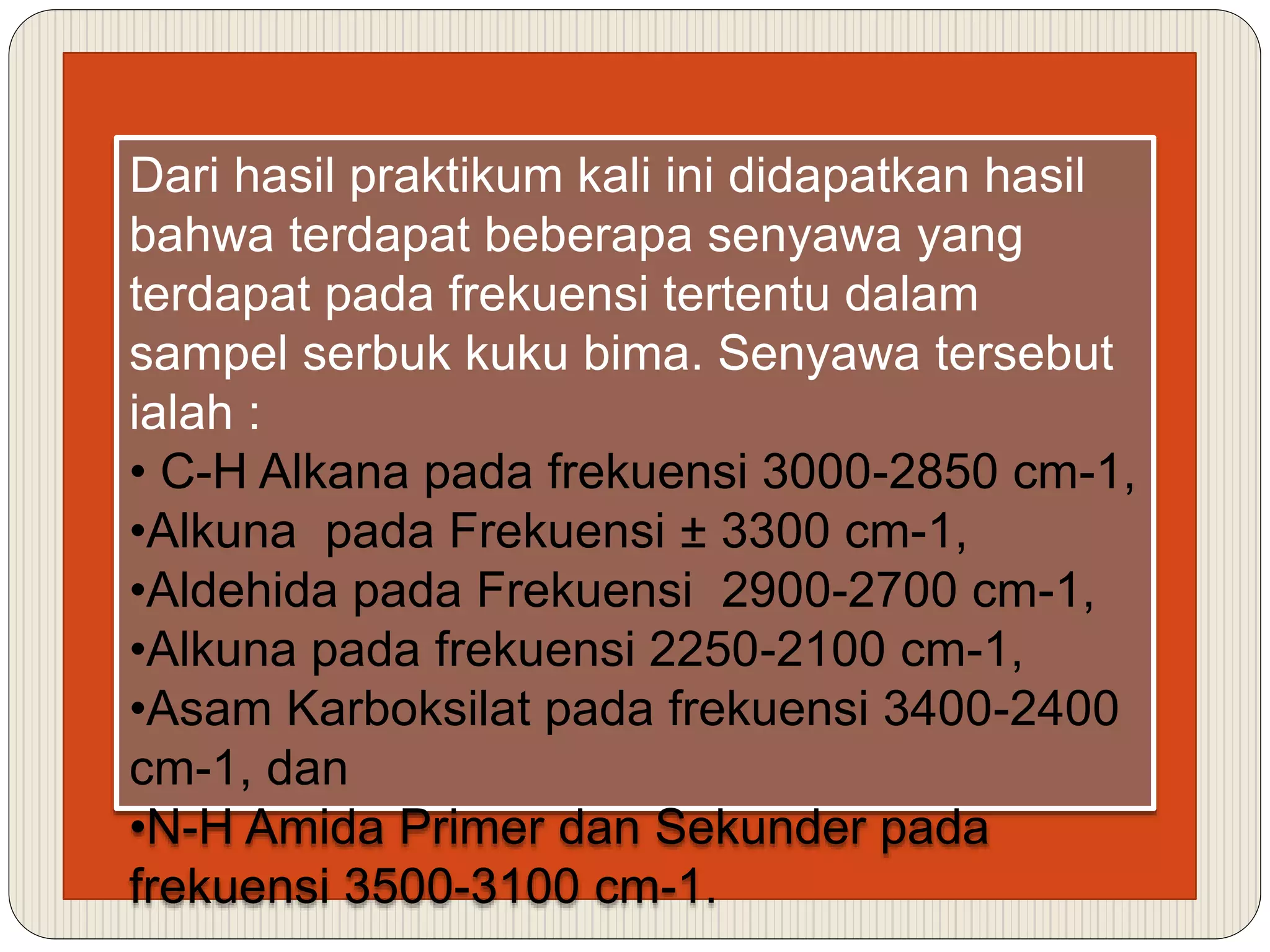 Dari hasil praktikum kali ini didapatkan hasil
bahwa terdapat beberapa senyawa yang
terdapat pada frekuensi tertentu dalam
sampel serbuk kuku bima. Senyawa tersebut
ialah :
• C-H Alkana pada frekuensi 3000-2850 cm-1,
•Alkuna pada Frekuensi ± 3300 cm-1,
•Aldehida pada Frekuensi 2900-2700 cm-1,
•Alkuna pada frekuensi 2250-2100 cm-1,
•Asam Karboksilat pada frekuensi 3400-2400
cm-1, dan
•N-H Amida Primer dan Sekunder pada
frekuensi 3500-3100 cm-1.
 