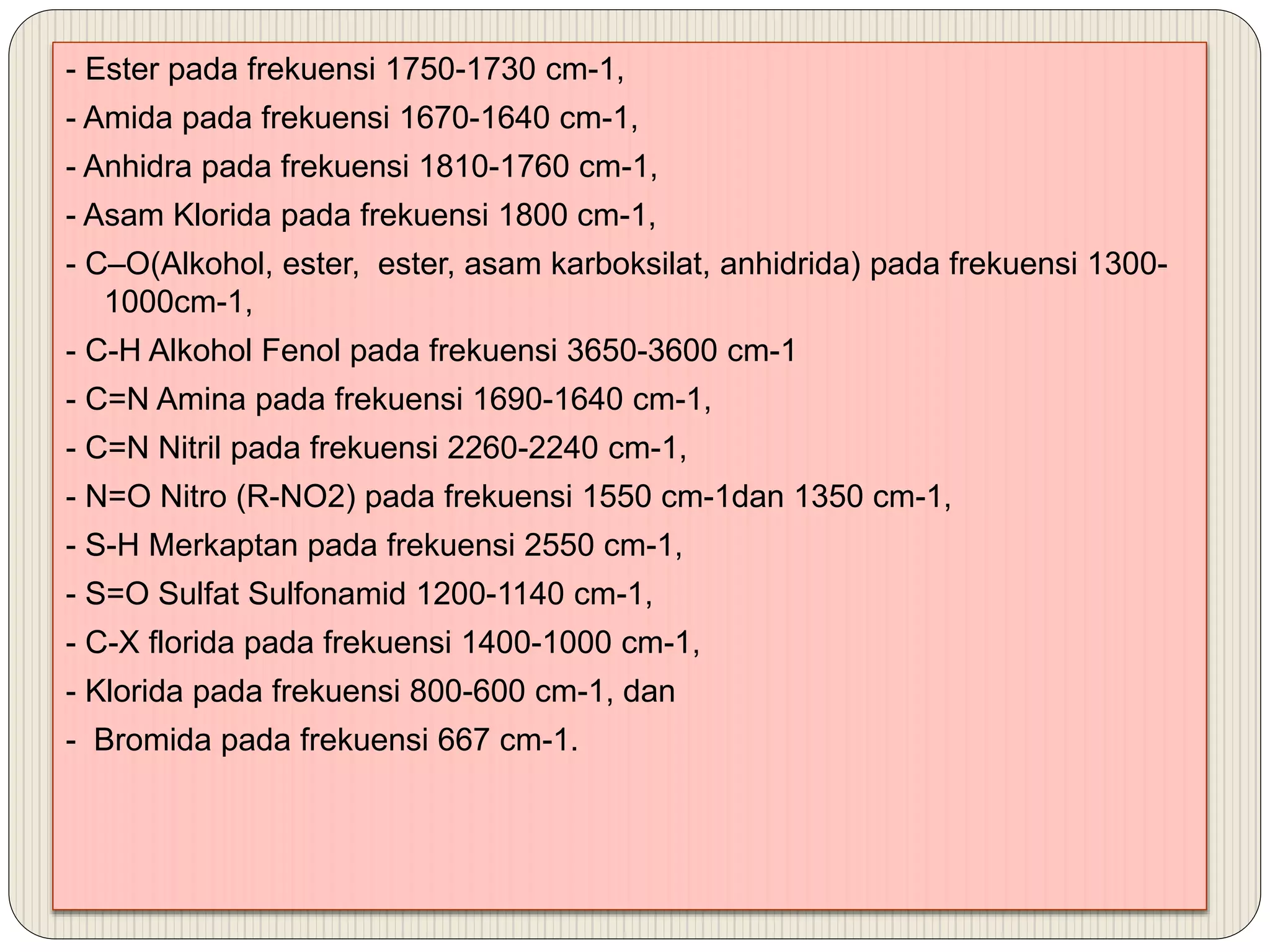 - Ester pada frekuensi 1750-1730 cm-1,
- Amida pada frekuensi 1670-1640 cm-1,
- Anhidra pada frekuensi 1810-1760 cm-1,
- Asam Klorida pada frekuensi 1800 cm-1,
- C–O(Alkohol, ester, ester, asam karboksilat, anhidrida) pada frekuensi 1300-
1000cm-1,
- C-H Alkohol Fenol pada frekuensi 3650-3600 cm-1
- C=N Amina pada frekuensi 1690-1640 cm-1,
- C=N Nitril pada frekuensi 2260-2240 cm-1,
- N=O Nitro (R-NO2) pada frekuensi 1550 cm-1dan 1350 cm-1,
- S-H Merkaptan pada frekuensi 2550 cm-1,
- S=O Sulfat Sulfonamid 1200-1140 cm-1,
- C-X florida pada frekuensi 1400-1000 cm-1,
- Klorida pada frekuensi 800-600 cm-1, dan
- Bromida pada frekuensi 667 cm-1.
 