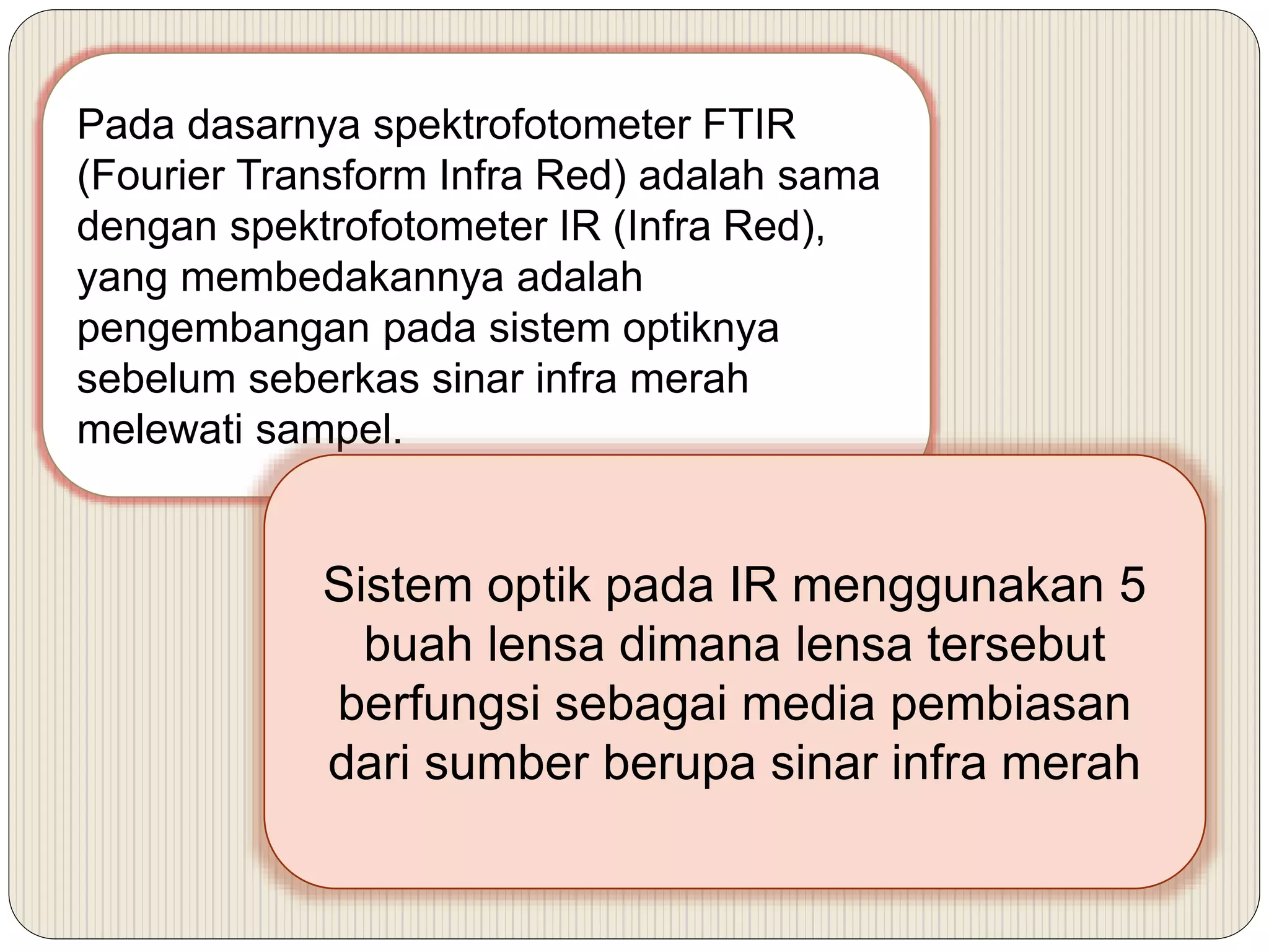 Pada dasarnya spektrofotometer FTIR
(Fourier Transform Infra Red) adalah sama
dengan spektrofotometer IR (Infra Red),
yang membedakannya adalah
pengembangan pada sistem optiknya
sebelum seberkas sinar infra merah
melewati sampel.
Sistem optik pada IR menggunakan 5
buah lensa dimana lensa tersebut
berfungsi sebagai media pembiasan
dari sumber berupa sinar infra merah
 