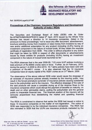 INSURANCE REGULATORY AND
                                                                     JIM DEVELOPMENT AUTHORITY

             Ref. 56/I R DA/Legal/U LI P-M F

              Proceedings of the Chairman , Insurance Regulatory and Development
                                   Authority of India ( IRDA)


             The Securities and Exchange Board of India (SEBI) vide its Order
             No.WTM/PS/IMD/06/APR/2010 dated 9th April, 2010 issued by the Whole Time
             Member has issued a direction to 14 insurance companies, (listed in the
             annexure to these proceedings) "not to issue any offer document, advertisement,
             brochure soliciting money from investors or raise money from investors by way of
             new and/or additional subscription for any product (including ULIPs) having an
             investment component in the nature of mutual funds, till they obtain the requisite
             certificate of registration from SEBI. This order is without prejudice to any action
             that might be taken by SEBI in respect of offer documents or advertisements
             issued by these entities for products (including ULIPs) having an investment
             component in the nature of mutual funds launched so far."

             The IRDA observes that in the year 2008-09, 7.03 crore ULIP polices involving a
             total premium of Rs.90645 crores were in force. Further, as on February, 2010,
             during the period 1-4-2009 to 28-2-2010, 16.7 lakhs policies have been sold with
             a premium of Rs.44611 crores. It is also observed that the 14 insurance
             companies have an equity capital of Rs.16281 crones as on 31st March, 2009.

              The observance of the above referred SEBI order would cause the stoppage of
              all renewals of insurance policies already invested by the insuring public, may
              result in the forced premature surrender of insurance policies causing substantial
              loss to the policyholder and to the insurers. The effective stoppage of the sale of
              the said products will cause a complete drying up of the revenue flows to the
              insurance companies which could disrupt the payment of benefits on maturity, on
              death and on other admissible claims, putting the policyholder and the general
              public to irreparable financial loss. The financial position of the insurers will be
              seriously jeopardized thus destabilizing the market and upsetting financial
              stability.

              The IRDA is constrained to observe that earlier the SEBI had issued a notice to
              these 14 insurance companies on the matter of non-registration. The notice of
              SEBI was responded to by the individual insurance companies. The IRDA had
              also intimated to SEBI that the ULIPs are insurance products marketed by the




                                                                              Parishram Bhavan , 3rd Floor, Basheer Bagh , Hyderabad - 500 004. India
   1 ft3R , c M TrI, 114PT, tqTRT^ - 500 004 . 9if^i         c
                                                                                                     -2338 1100 , Fax : 91 -040-6682 3334
          V : 91-040- 2338 1100, : 91-040 - 6682 3334 Ph.: 91-040
^-T c : irda@irda.gov.in d • www.irda .gov.in / www.irdaindia . org E-mail : irda@irda . gov.in Web.: www.irda . gov.in / www.irdaindia.org
 