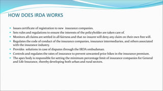HOW DOES IRDA WORKS
 Issues certificate of registration to new insurance companies.
 Sets rules and regulations to ensure the interests of the policyholder are taken care of.
 Monitors all claims are settled in all fairness and that no insurer will deny any claim on their own free will.
 Regulates the code of conduct of the insurance companies, insurance intermediaries, and others associated
with the insurance industry.
 Provides solutions in case of disputes through the IRDA ombudsman.
 Controls and regulates the rates of insurance to prevent unwanted price hikes in the insurance premium.
 The apex body is responsible for setting the minimum percentage limit of insurance companies for General
and Life Insurance, thereby developing both urban and rural sectors.
 