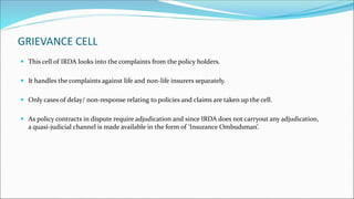 GRIEVANCE CELL
 This cell of IRDA looks into the complaints from the policy holders.
 It handles the complaints against life and non-life insurers separately.
 Only cases of delay/ non-response relating to policies and claims are taken up the cell.
 As policy contracts in dispute require adjudication and since IRDA does not carryout any adjudication,
a quasi-judicial channel is made available in the form of ‘Insurance Ombudsman’.
 